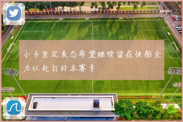 小卡坚定表态希望继续留在快船全力以赴打好本赛季