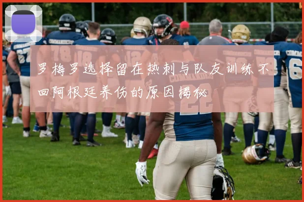 罗梅罗选择留在热刺与队友训练不回阿根廷养伤的原因揭秘