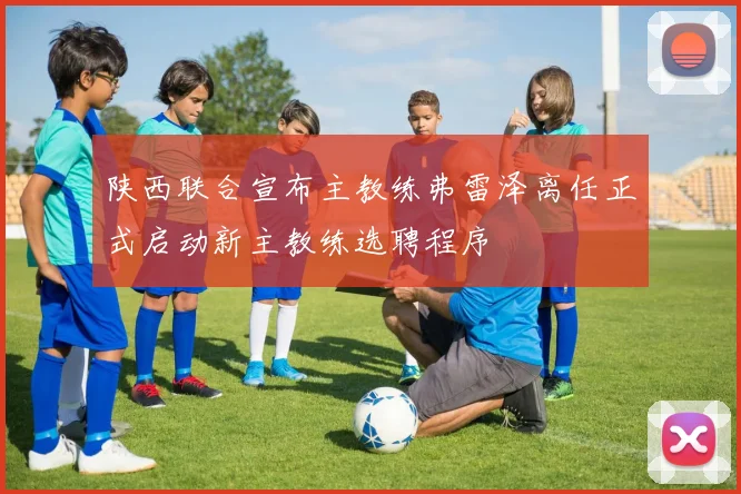 陕西联合宣布主教练弗雷泽离任正式启动新主教练选聘程序