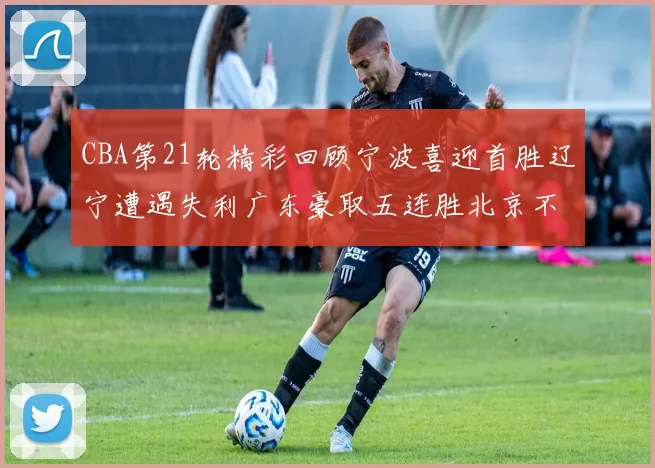 CBA第21轮精彩回顾宁波喜迎首胜辽宁遭遇失利广东豪取五连胜北京不敌天津江苏力克新疆