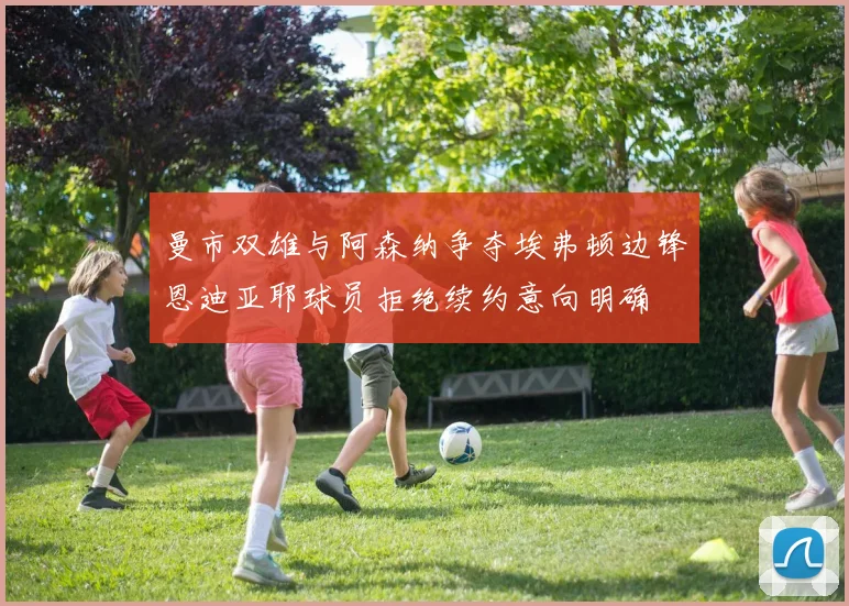 曼市双雄与阿森纳争夺埃弗顿边锋恩迪亚耶球员拒绝续约意向明确