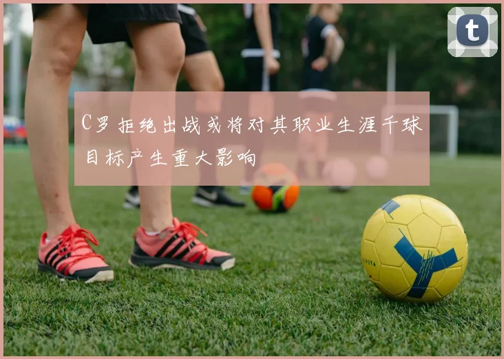 C罗拒绝出战或将对其职业生涯千球目标产生重大影响