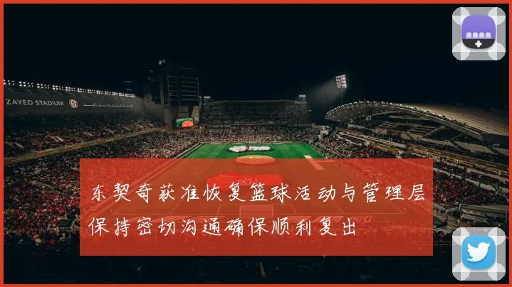 东契奇获准恢复篮球活动与管理层保持密切沟通确保顺利复出