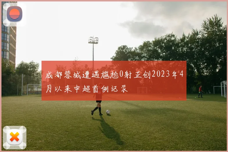 成都蓉城遭遇尴尬0射正创2023年4月以来中超首例记录