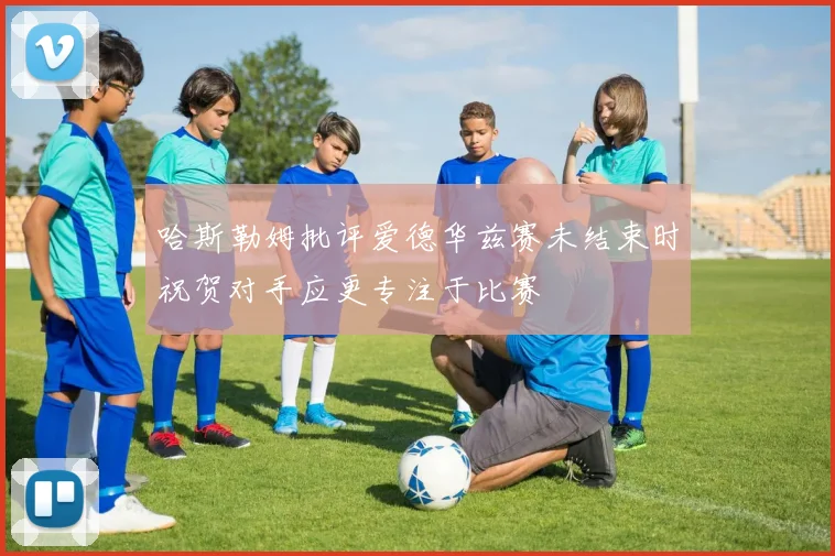 哈斯勒姆批评爱德华兹赛未结束时祝贺对手应更专注于比赛