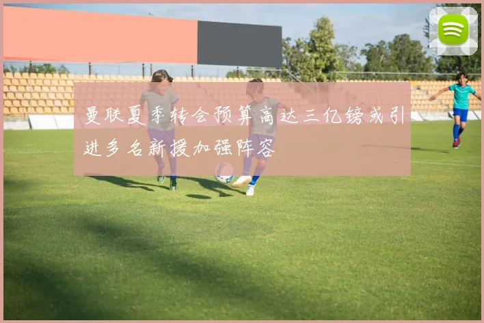 曼联夏季转会预算高达三亿镑或引进多名新援加强阵容