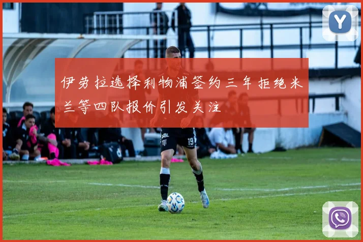 伊劳拉选择利物浦签约三年拒绝米兰等四队报价引发关注