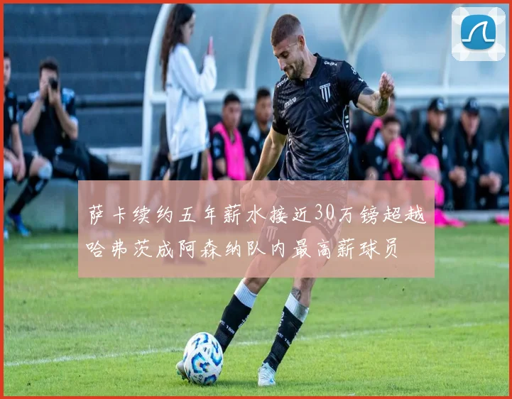 萨卡续约五年薪水接近30万镑超越哈弗茨成阿森纳队内最高薪球员