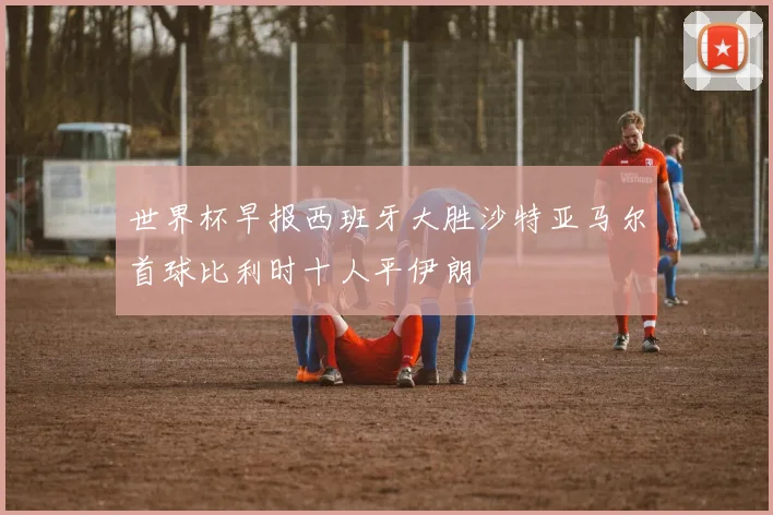 世界杯早报西班牙大胜沙特亚马尔首球比利时十人平伊朗