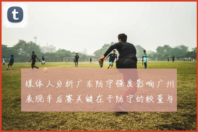 媒体人分析广东防守强度影响广州表现季后赛关键在于防守的较量与适应能力