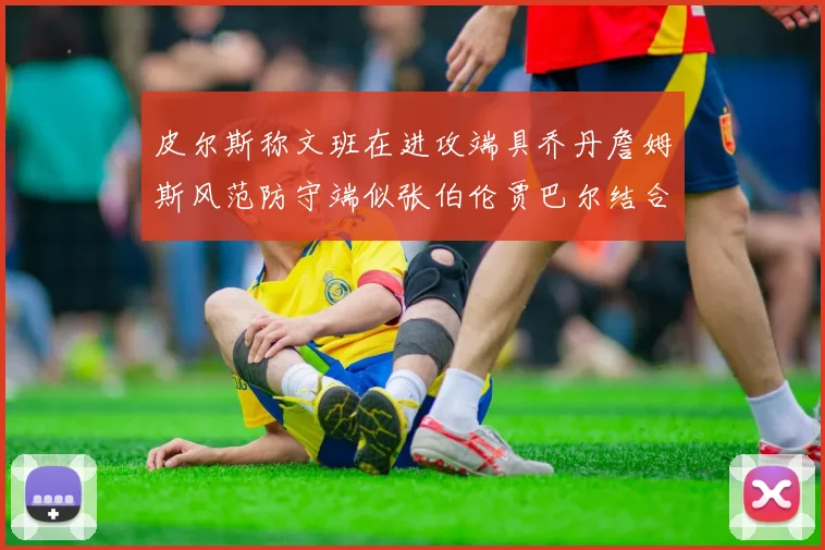 皮尔斯称文班在进攻端具乔丹詹姆斯风范防守端似张伯伦贾巴尔结合
