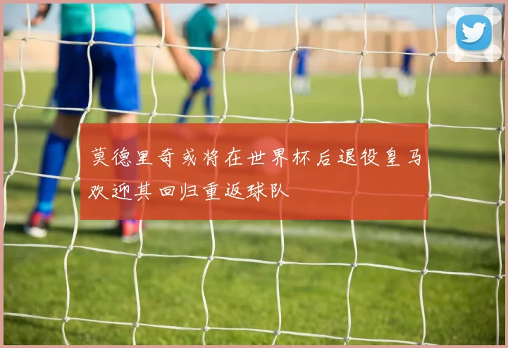 莫德里奇或将在世界杯后退役皇马欢迎其回归重返球队
