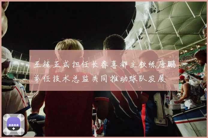 王栋正式担任长春喜都主教练唐鹏举任技术总监共同推动球队发展