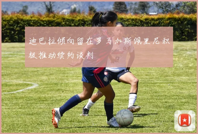 迪巴拉倾向留在罗马加斯佩里尼积极推动续约谈判