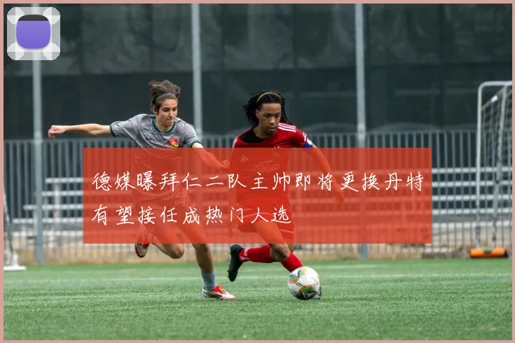 德媒曝拜仁二队主帅即将更换丹特有望接任成热门人选