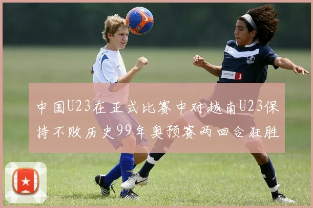 中国U23在正式比赛中对越南U23保持不败历史99年奥预赛两回合狂胜7-0