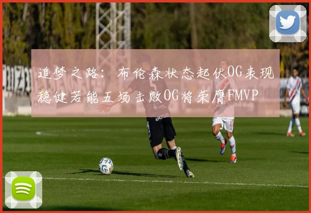 追梦之路：布伦森状态起伏OG表现稳健若能五场击败OG将荣膺FMVP