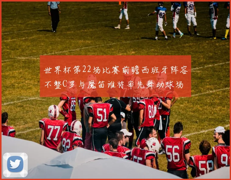 世界杯第22场比赛前瞻西班牙阵容不整C罗与魔笛谁将率先舞动球场