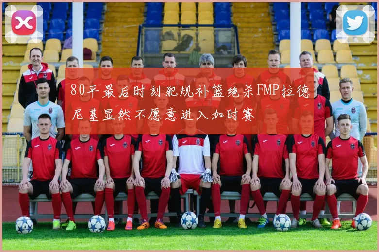 80平最后时刻犯规补篮绝杀FMP拉德尼基显然不愿意进入加时赛